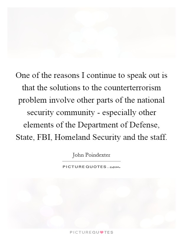 One of the reasons I continue to speak out is that the solutions to the counterterrorism problem involve other parts of the national security community - especially other elements of the Department of Defense, State, FBI, Homeland Security and the staff. Picture Quote #1