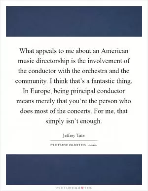 What appeals to me about an American music directorship is the involvement of the conductor with the orchestra and the community. I think that’s a fantastic thing. In Europe, being principal conductor means merely that you’re the person who does most of the concerts. For me, that simply isn’t enough Picture Quote #1