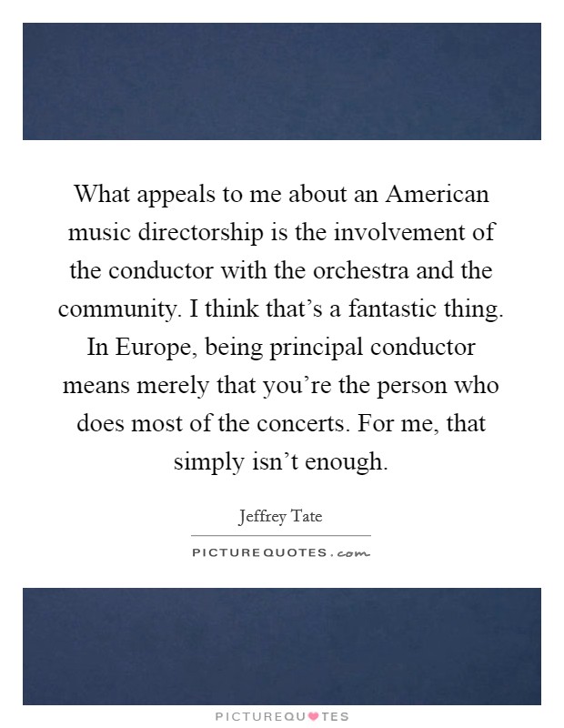 What appeals to me about an American music directorship is the involvement of the conductor with the orchestra and the community. I think that's a fantastic thing. In Europe, being principal conductor means merely that you're the person who does most of the concerts. For me, that simply isn't enough. Picture Quote #1