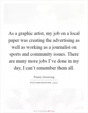 As a graphic artist, my job on a local paper was creating the advertising as well as working as a journalist on sports and community issues. There are many more jobs I’ve done in my day, I can’t remember them all Picture Quote #1