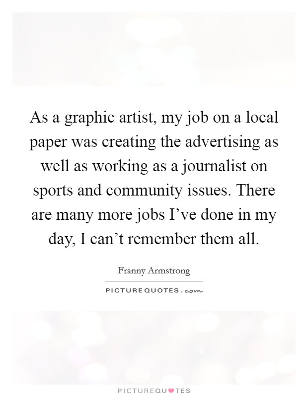 As a graphic artist, my job on a local paper was creating the advertising as well as working as a journalist on sports and community issues. There are many more jobs I've done in my day, I can't remember them all. Picture Quote #1
