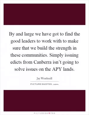 By and large we have got to find the good leaders to work with to make sure that we build the strength in these communities. Simply issuing edicts from Canberra isn’t going to solve issues on the APY lands Picture Quote #1