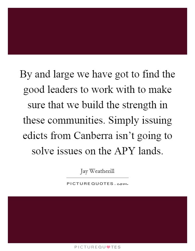 By and large we have got to find the good leaders to work with to make sure that we build the strength in these communities. Simply issuing edicts from Canberra isn't going to solve issues on the APY lands. Picture Quote #1