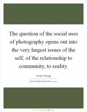 The question of the social uses of photography opens out into the very largest issues of the self, of the relationship to community, to reality Picture Quote #1