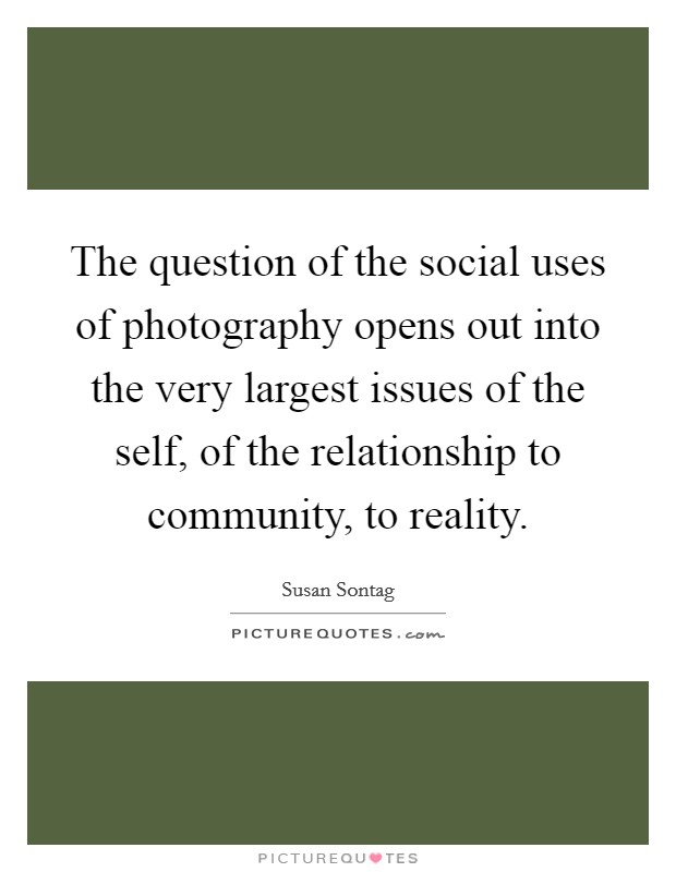 The question of the social uses of photography opens out into the very largest issues of the self, of the relationship to community, to reality. Picture Quote #1