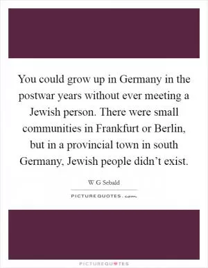 You could grow up in Germany in the postwar years without ever meeting a Jewish person. There were small communities in Frankfurt or Berlin, but in a provincial town in south Germany, Jewish people didn’t exist Picture Quote #1