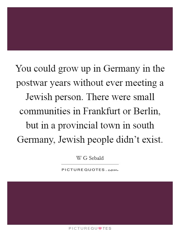 You could grow up in Germany in the postwar years without ever meeting a Jewish person. There were small communities in Frankfurt or Berlin, but in a provincial town in south Germany, Jewish people didn't exist. Picture Quote #1