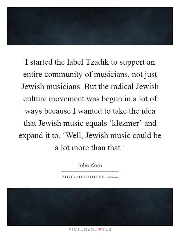 I started the label Tzadik to support an entire community of musicians, not just Jewish musicians. But the radical Jewish culture movement was begun in a lot of ways because I wanted to take the idea that Jewish music equals ‘klezmer' and expand it to, ‘Well, Jewish music could be a lot more than that.' Picture Quote #1
