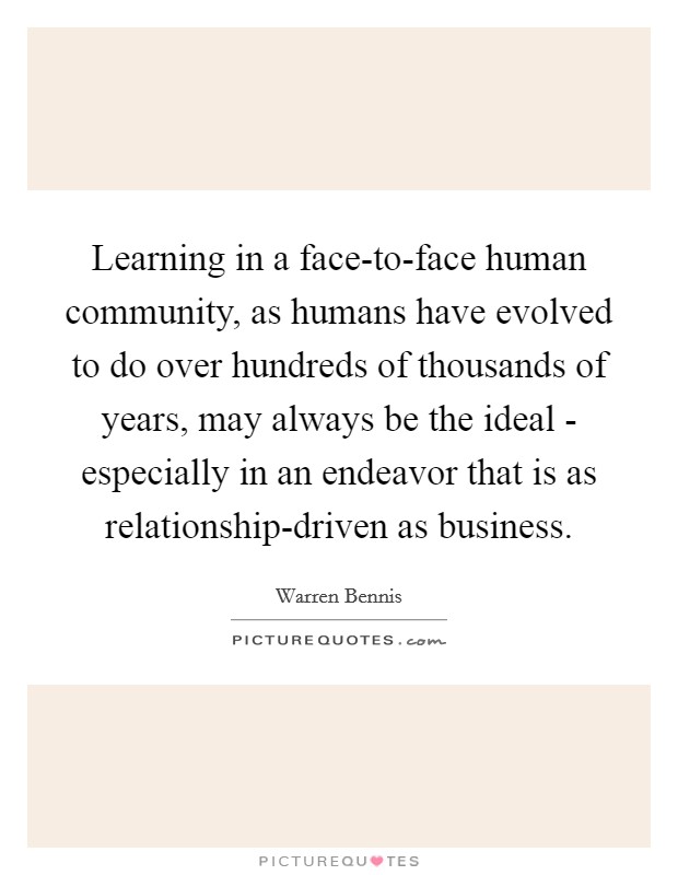 Learning in a face-to-face human community, as humans have evolved to do over hundreds of thousands of years, may always be the ideal - especially in an endeavor that is as relationship-driven as business. Picture Quote #1