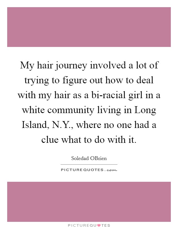 My hair journey involved a lot of trying to figure out how to deal with my hair as a bi-racial girl in a white community living in Long Island, N.Y., where no one had a clue what to do with it. Picture Quote #1
