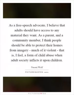 As a free-speech advocate, I believe that adults should have access to any material they want. As a parent, and a community member, I think people should be able to protect their homes from imagery - much of it violent - that is, I feel, a form of child abuse when adult society inflicts it upon children Picture Quote #1