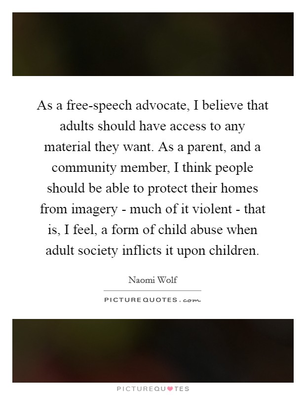 As a free-speech advocate, I believe that adults should have access to any material they want. As a parent, and a community member, I think people should be able to protect their homes from imagery - much of it violent - that is, I feel, a form of child abuse when adult society inflicts it upon children. Picture Quote #1