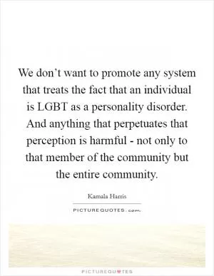 We don’t want to promote any system that treats the fact that an individual is LGBT as a personality disorder. And anything that perpetuates that perception is harmful - not only to that member of the community but the entire community Picture Quote #1