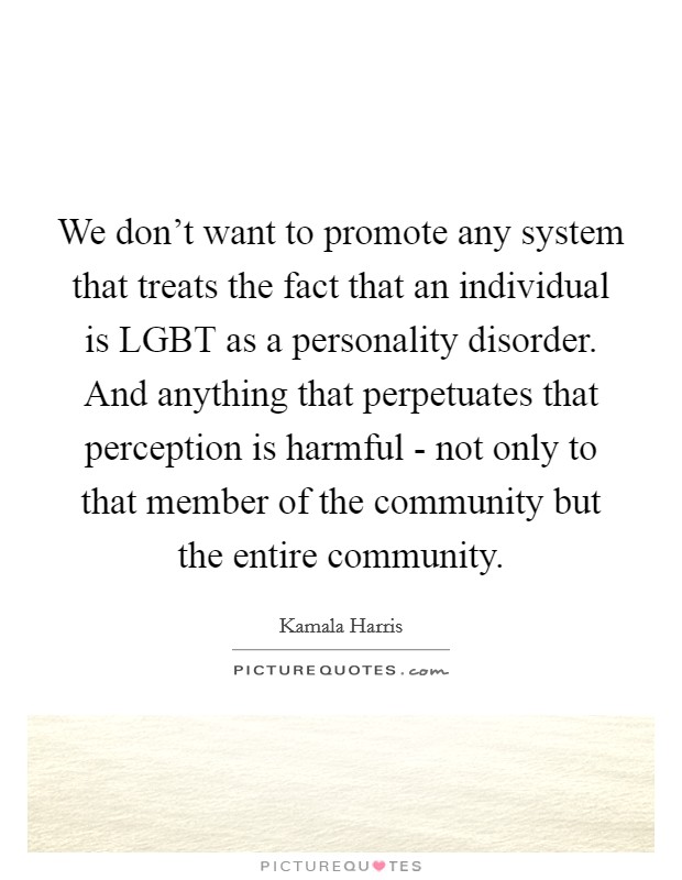We don't want to promote any system that treats the fact that an individual is LGBT as a personality disorder. And anything that perpetuates that perception is harmful - not only to that member of the community but the entire community. Picture Quote #1