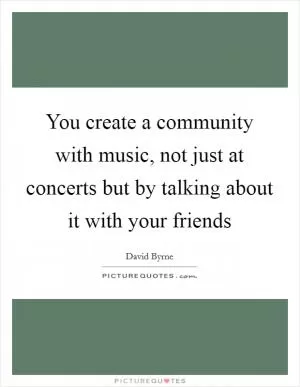 You create a community with music, not just at concerts but by talking about it with your friends Picture Quote #1