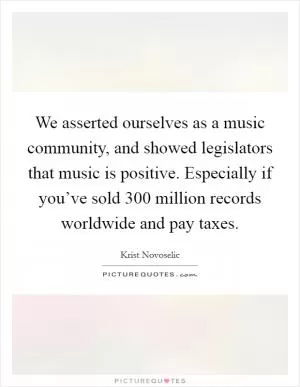 We asserted ourselves as a music community, and showed legislators that music is positive. Especially if you’ve sold 300 million records worldwide and pay taxes Picture Quote #1
