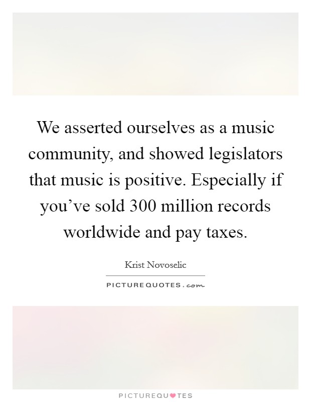 We asserted ourselves as a music community, and showed legislators that music is positive. Especially if you've sold 300 million records worldwide and pay taxes. Picture Quote #1