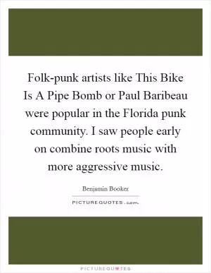 Folk-punk artists like This Bike Is A Pipe Bomb or Paul Baribeau were popular in the Florida punk community. I saw people early on combine roots music with more aggressive music Picture Quote #1