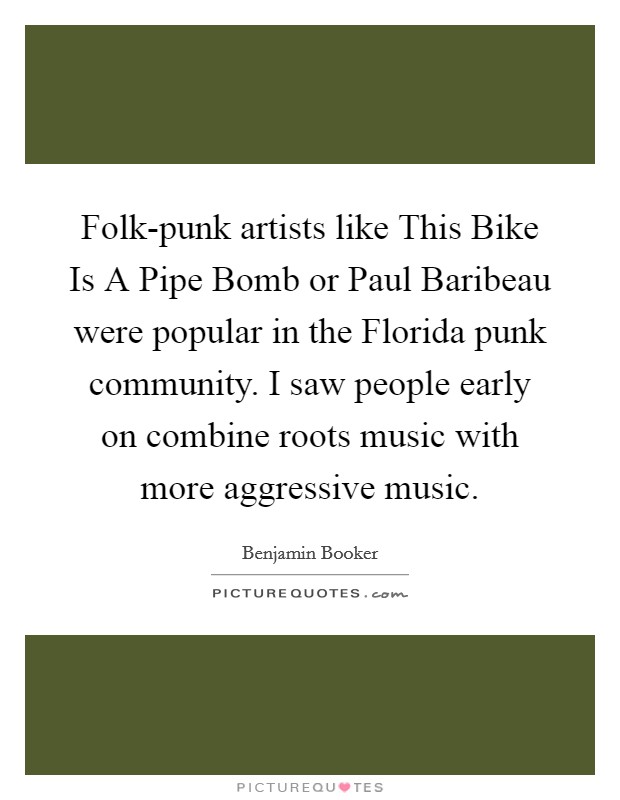 Folk-punk artists like This Bike Is A Pipe Bomb or Paul Baribeau were popular in the Florida punk community. I saw people early on combine roots music with more aggressive music. Picture Quote #1