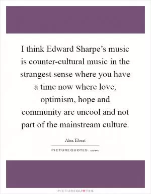 I think Edward Sharpe’s music is counter-cultural music in the strangest sense where you have a time now where love, optimism, hope and community are uncool and not part of the mainstream culture Picture Quote #1