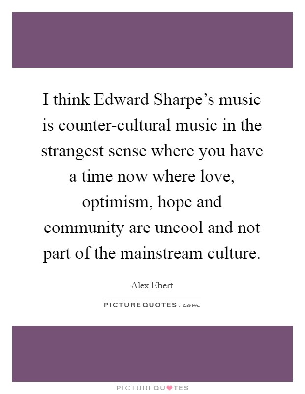 I think Edward Sharpe's music is counter-cultural music in the strangest sense where you have a time now where love, optimism, hope and community are uncool and not part of the mainstream culture. Picture Quote #1