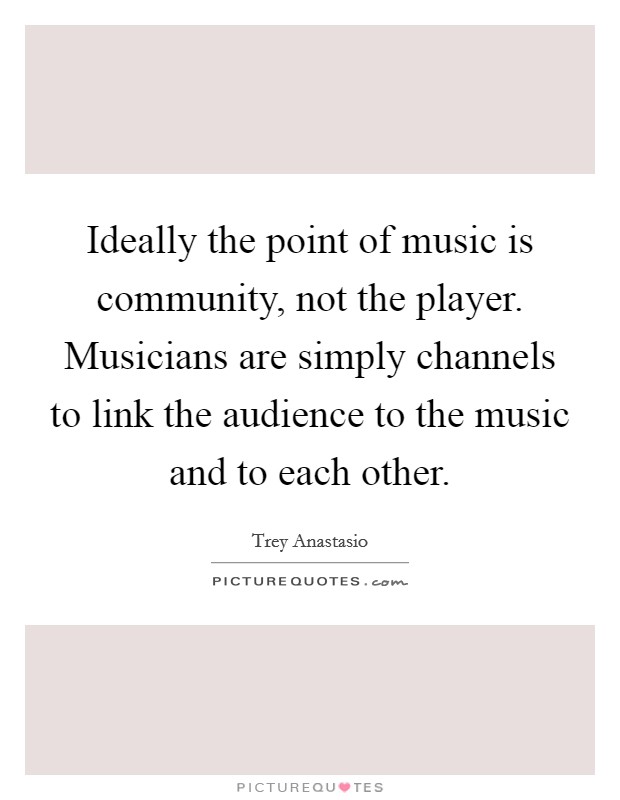 Ideally the point of music is community, not the player. Musicians are simply channels to link the audience to the music and to each other. Picture Quote #1