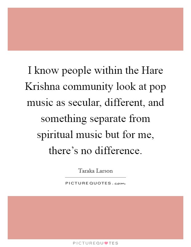 I know people within the Hare Krishna community look at pop music as secular, different, and something separate from spiritual music but for me, there's no difference. Picture Quote #1