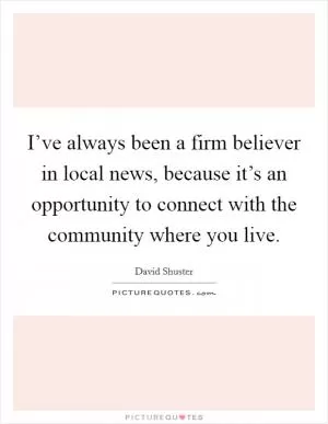 I’ve always been a firm believer in local news, because it’s an opportunity to connect with the community where you live Picture Quote #1