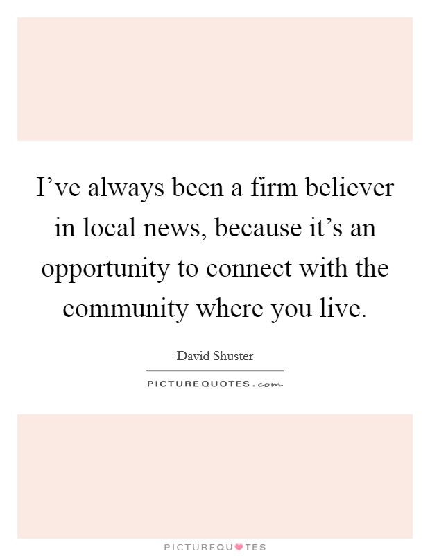 I've always been a firm believer in local news, because it's an opportunity to connect with the community where you live. Picture Quote #1