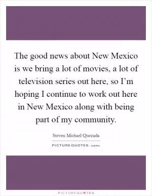 The good news about New Mexico is we bring a lot of movies, a lot of television series out here, so I’m hoping I continue to work out here in New Mexico along with being part of my community Picture Quote #1