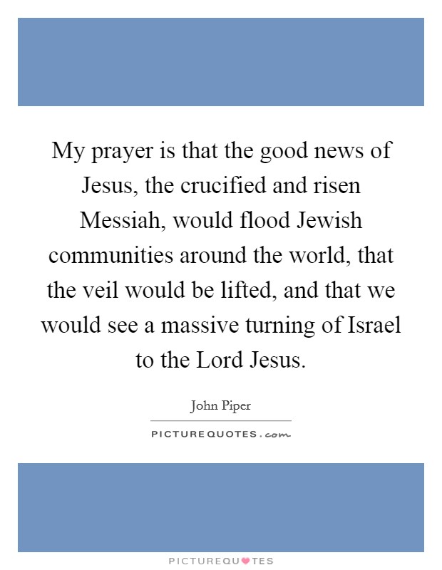 My prayer is that the good news of Jesus, the crucified and risen Messiah, would flood Jewish communities around the world, that the veil would be lifted, and that we would see a massive turning of Israel to the Lord Jesus. Picture Quote #1