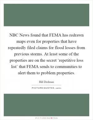 NBC News found that FEMA has redrawn maps even for properties that have repeatedly filed claims for flood losses from previous storms. At least some of the properties are on the secret ‘repetitive loss list’ that FEMA sends to communities to alert them to problem properties Picture Quote #1