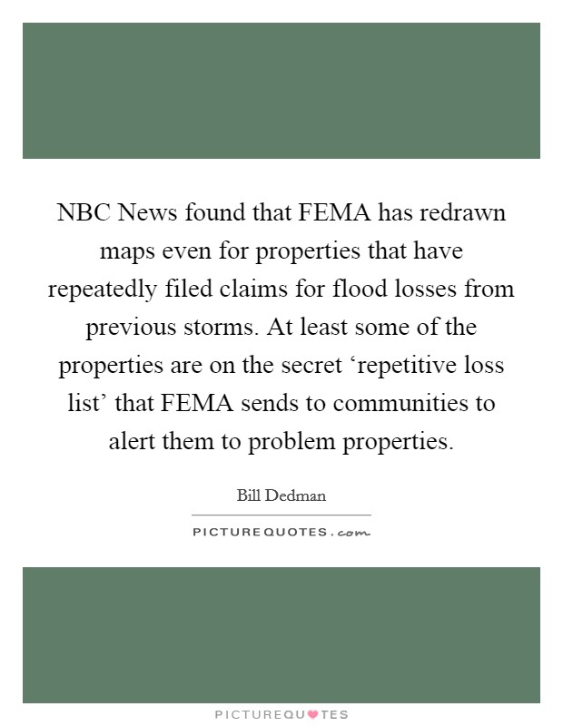 NBC News found that FEMA has redrawn maps even for properties that have repeatedly filed claims for flood losses from previous storms. At least some of the properties are on the secret ‘repetitive loss list' that FEMA sends to communities to alert them to problem properties. Picture Quote #1