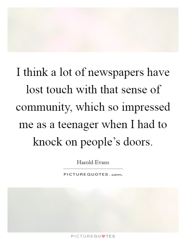 I think a lot of newspapers have lost touch with that sense of community, which so impressed me as a teenager when I had to knock on people's doors. Picture Quote #1