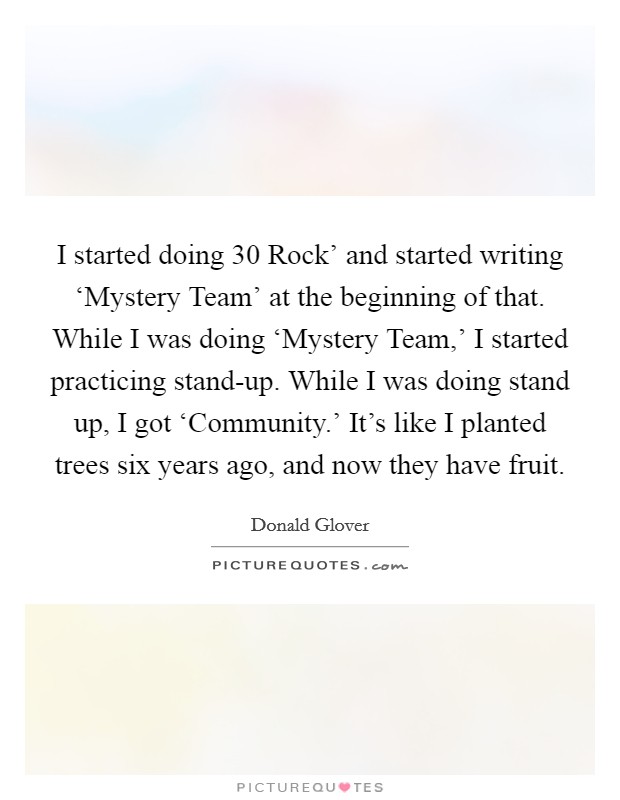 I started doing  30 Rock' and started writing ‘Mystery Team' at the beginning of that. While I was doing ‘Mystery Team,' I started practicing stand-up. While I was doing stand up, I got ‘Community.' It's like I planted trees six years ago, and now they have fruit. Picture Quote #1
