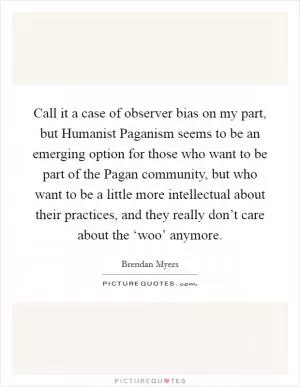 Call it a case of observer bias on my part, but Humanist Paganism seems to be an emerging option for those who want to be part of the Pagan community, but who want to be a little more intellectual about their practices, and they really don’t care about the ‘woo’ anymore Picture Quote #1