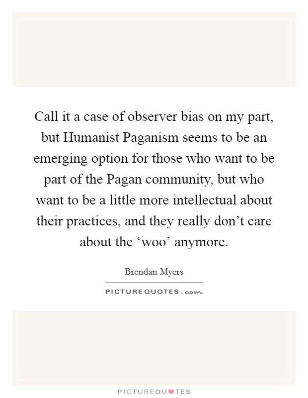 Call it a case of observer bias on my part, but Humanist Paganism seems to be an emerging option for those who want to be part of the Pagan community, but who want to be a little more intellectual about their practices, and they really don't care about the ‘woo' anymore. Picture Quote #1
