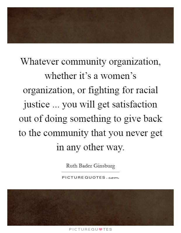 Whatever community organization, whether it's a women's organization, or fighting for racial justice ... you will get satisfaction out of doing something to give back to the community that you never get in any other way. Picture Quote #1