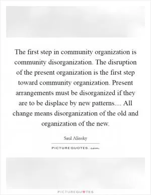 The first step in community organization is community disorganization. The disruption of the present organization is the first step toward community organization. Present arrangements must be disorganized if they are to be displace by new patterns.... All change means disorganization of the old and organization of the new Picture Quote #1