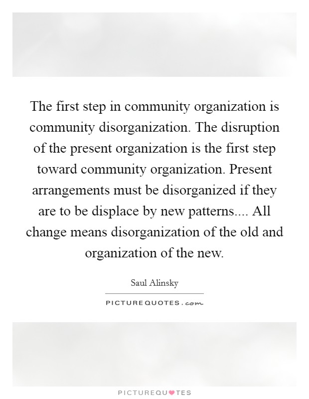 The first step in community organization is community disorganization. The disruption of the present organization is the first step toward community organization. Present arrangements must be disorganized if they are to be displace by new patterns.... All change means disorganization of the old and organization of the new. Picture Quote #1
