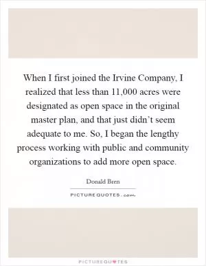When I first joined the Irvine Company, I realized that less than 11,000 acres were designated as open space in the original master plan, and that just didn’t seem adequate to me. So, I began the lengthy process working with public and community organizations to add more open space Picture Quote #1