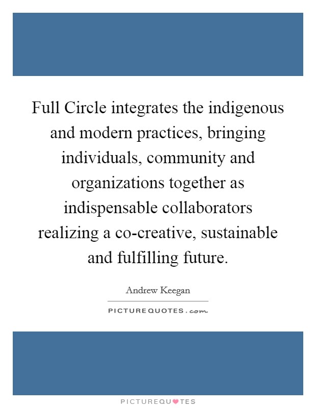 Full Circle integrates the indigenous and modern practices, bringing individuals, community and organizations together as indispensable collaborators realizing a co-creative, sustainable and fulfilling future. Picture Quote #1