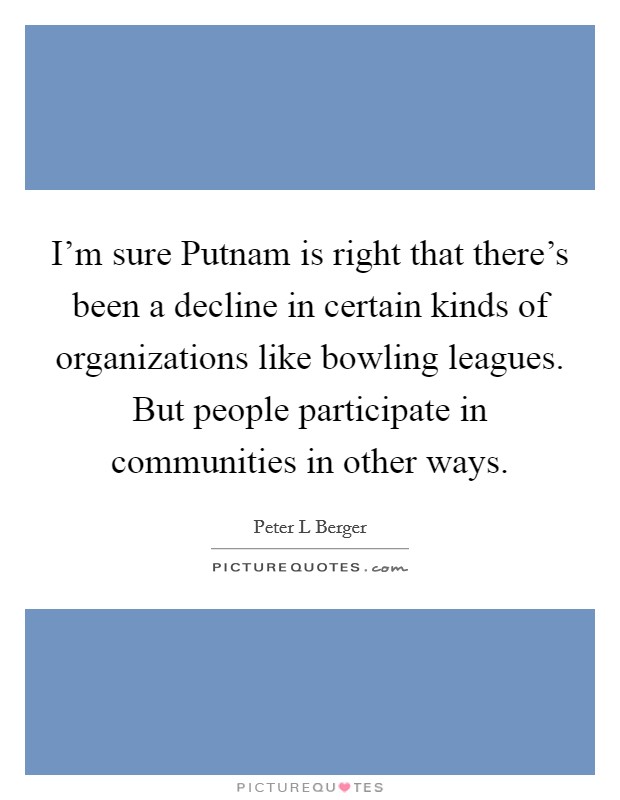 I'm sure Putnam is right that there's been a decline in certain kinds of organizations like bowling leagues. But people participate in communities in other ways. Picture Quote #1