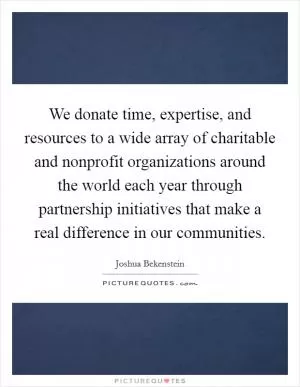We donate time, expertise, and resources to a wide array of charitable and nonprofit organizations around the world each year through partnership initiatives that make a real difference in our communities Picture Quote #1