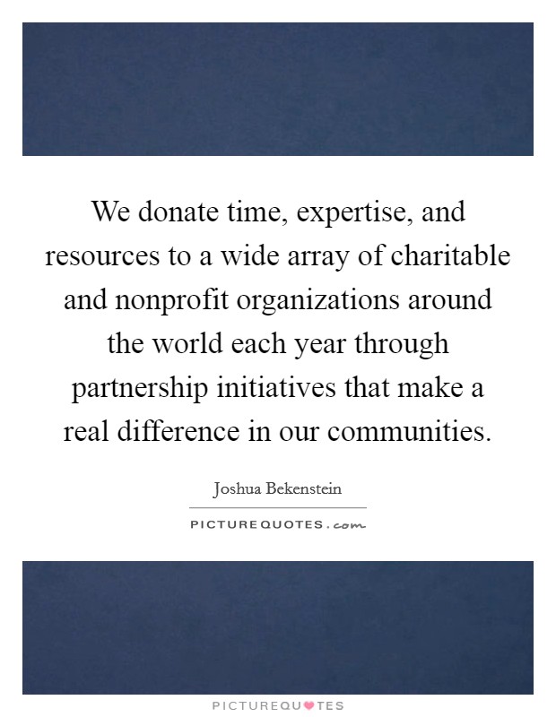 We donate time, expertise, and resources to a wide array of charitable and nonprofit organizations around the world each year through partnership initiatives that make a real difference in our communities. Picture Quote #1