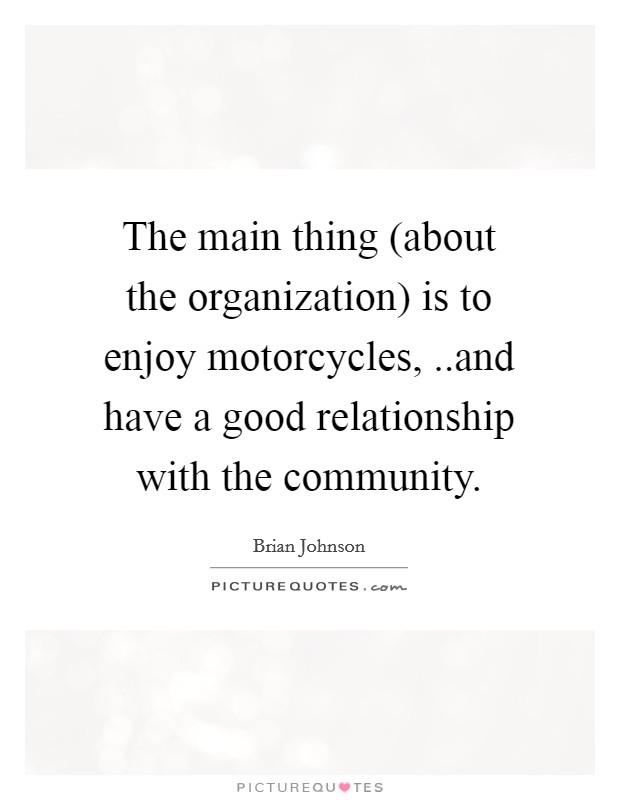 The main thing (about the organization) is to enjoy motorcycles, ..and have a good relationship with the community. Picture Quote #1