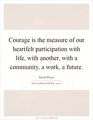 Courage is the measure of our heartfelt participation with life, with another, with a community, a work, a future Picture Quote #1