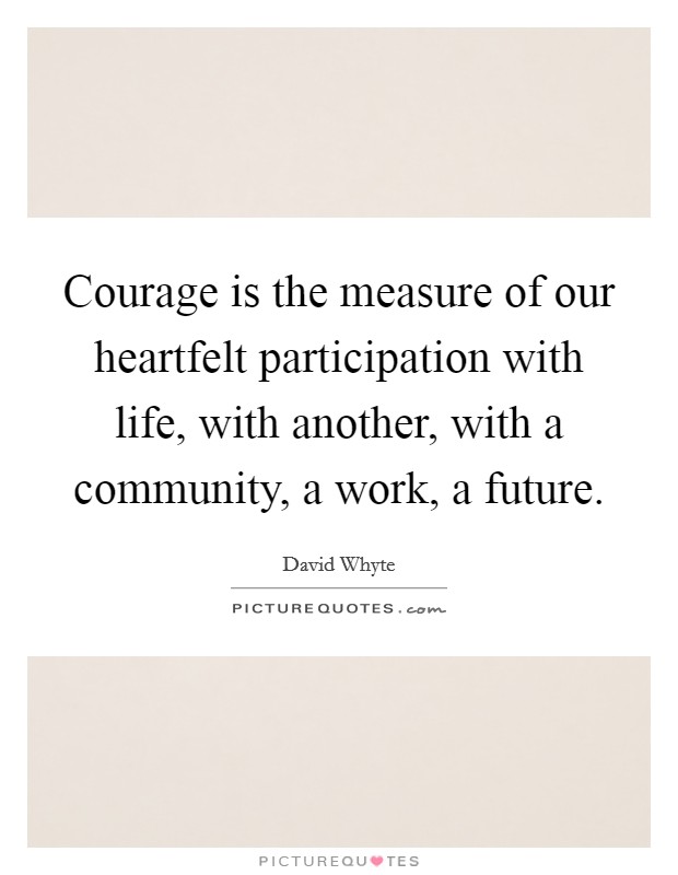 Courage is the measure of our heartfelt participation with life, with another, with a community, a work, a future. Picture Quote #1