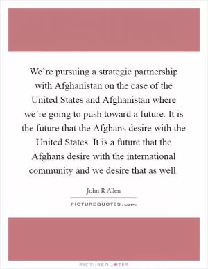 We’re pursuing a strategic partnership with Afghanistan on the case of the United States and Afghanistan where we’re going to push toward a future. It is the future that the Afghans desire with the United States. It is a future that the Afghans desire with the international community and we desire that as well Picture Quote #1