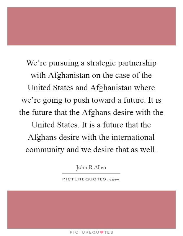 We're pursuing a strategic partnership with Afghanistan on the case of the United States and Afghanistan where we're going to push toward a future. It is the future that the Afghans desire with the United States. It is a future that the Afghans desire with the international community and we desire that as well. Picture Quote #1